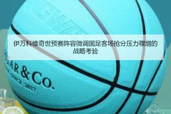 伊万科维奇世预赛阵容微调国足客场抢分压力骤增的战略考验