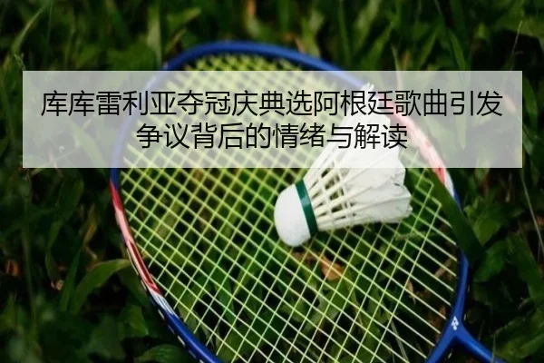 库库雷利亚夺冠庆典选阿根廷歌曲引发争议背后的情绪与解读