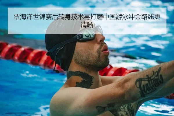 覃海洋世锦赛后转身技术再打磨中国游泳冲金路线更清晰